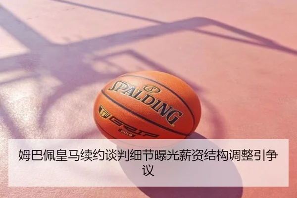姆巴佩皇马续约谈判细节曝光薪资结构调整引争议