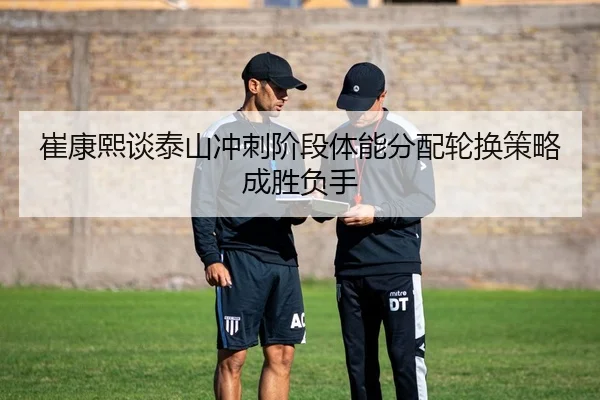 崔康熙谈泰山冲刺阶段体能分配轮换策略成胜负手