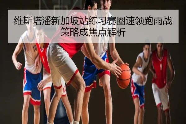 维斯塔潘新加坡站练习赛圈速领跑雨战策略成焦点解析