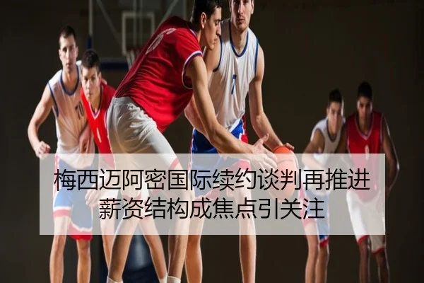 梅西迈阿密国际续约谈判再推进 薪资结构成焦点引关注