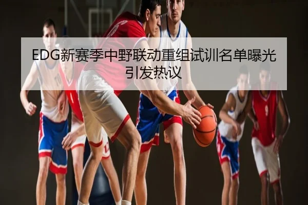 EDG新赛季中野联动重组试训名单曝光引发热议