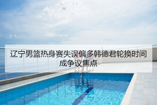 辽宁男篮热身赛失误偏多韩德君轮换时间成争议焦点