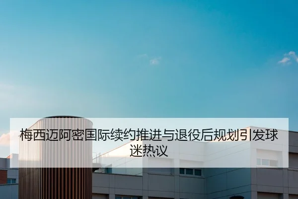 梅西迈阿密国际续约推进与退役后规划引发球迷热议